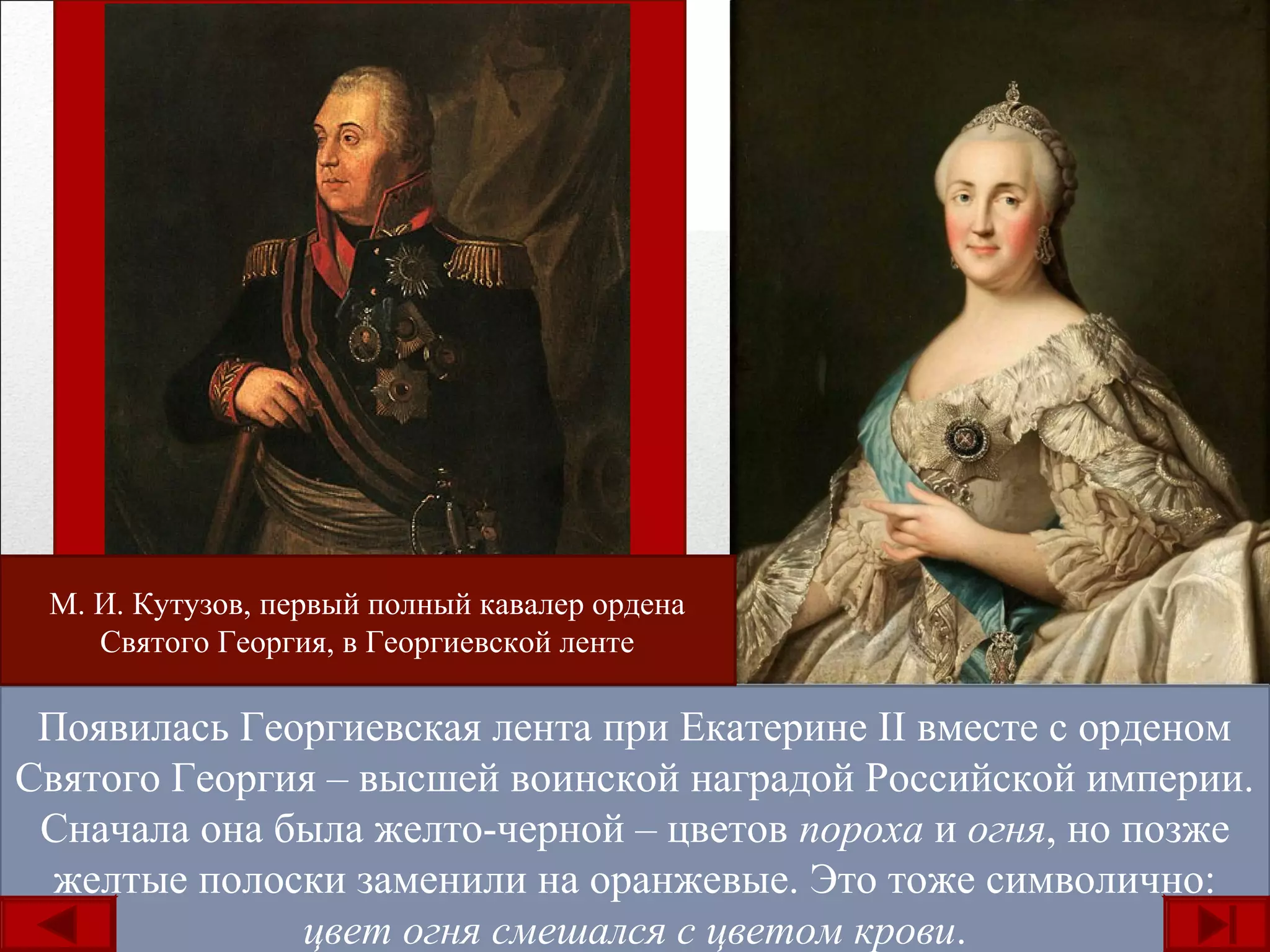 Появилась Георгиевская лента при Екатерине II вместе с орденом
Святого Георгия – высшей воинской наградой Российской империи.
Сначала она была желто-черной – цветов пороха и огня, но позже
желтые полоски заменили на оранжевые. Это тоже символично:
цвет огня смешался с цветом крови.
М. И. Кутузов, первый полный кавалер ордена
Святого Георгия, в Георгиевской ленте
 