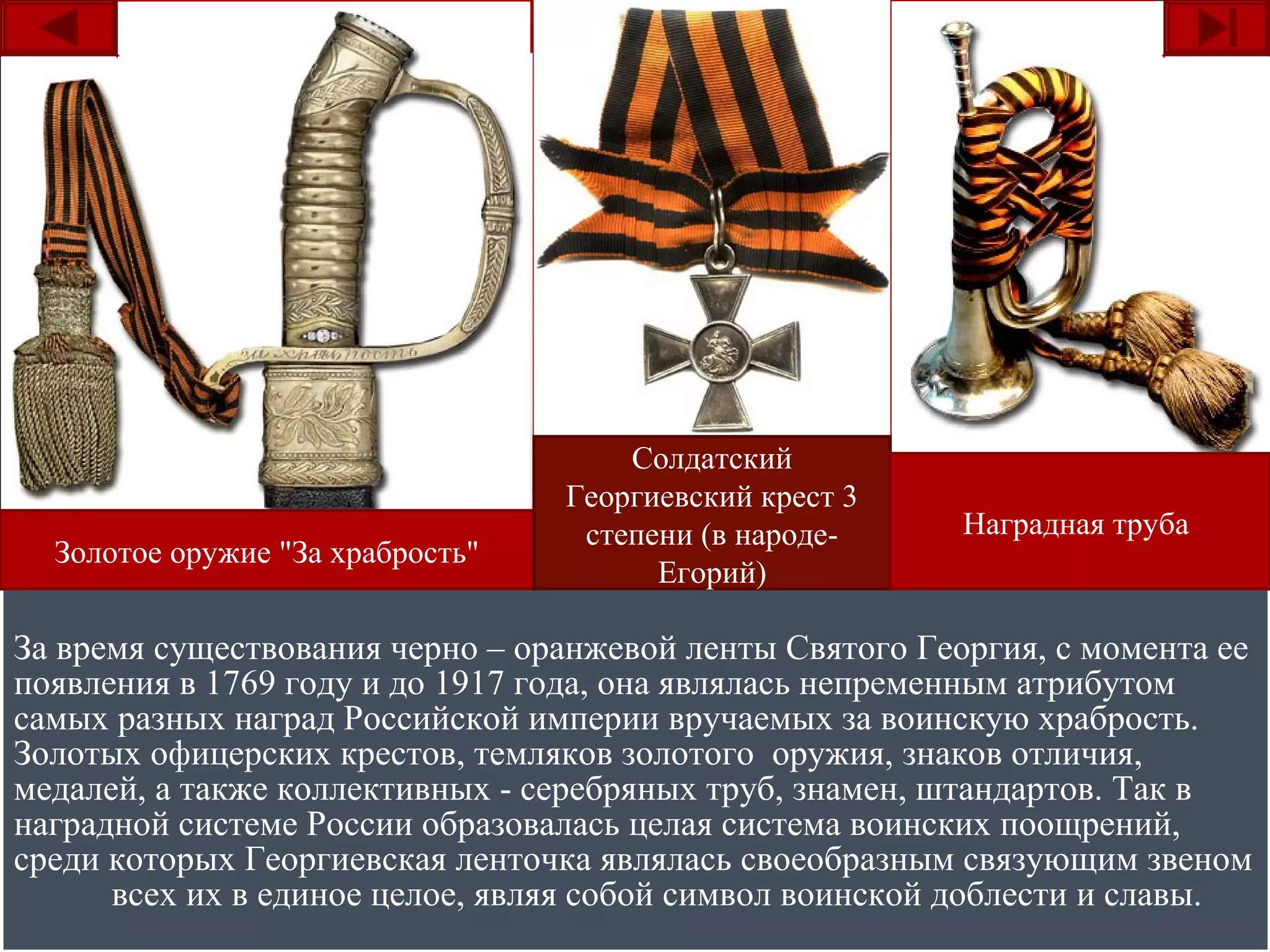 За время существования черно – оранжевой ленты Святого Георгия, с момента ее
появления в 1769 году и до 1917 года, она являлась непременным атрибутом
самых разных наград Российской империи вручаемых за воинскую храбрость.
Золотых офицерских крестов, темляков золотого оружия, знаков отличия,
медалей, а также коллективных - серебряных труб, знамен, штандартов. Так в
наградной системе России образовалась целая система воинских поощрений,
среди которых Георгиевская ленточка являлась своеобразным связующим звеном
всех их в единое целое, являя собой символ воинской доблести и славы.
За время существования черно – оранжевой ленты Святого Георгия, с момента ее
появления в 1769 году и до 1917 года, она являлась непременным атрибутом
самых разных наград Российской империи вручаемых за воинскую храбрость.
Золотых офицерских крестов, темляков золотого оружия, знаков отличия,
медалей, а также коллективных - серебряных труб, знамен, штандартов. Так в
наградной системе России образовалась целая система воинских поощрений,
среди которых Георгиевская ленточка являлась своеобразным связующим звеном
всех их в единое целое, являя собой символ воинской доблести и славы.
Золотое оружие "За храбрость"
Солдатский
Георгиевский крест 3
степени (в народе-
Егорий)
Наградная труба
 