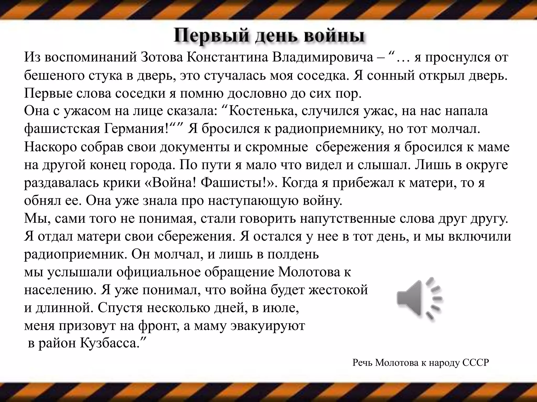 Из воспоминаний Зотова Константина Владимировича – “… я проснулся от
бешеного стука в дверь, это стучалась моя соседка. Я сонный открыл дверь.
Первые слова соседки я помню дословно до сих пор.
Она с ужасом на лице сказала: “Костенька, случился ужас, на нас напала
фашистская Германия!“” Я бросился к радиоприемнику, но тот молчал.
Наскоро собрав свои документы и скромные сбережения я бросился к маме
на другой конец города. По пути я мало что видел и слышал. Лишь в округе
раздавалась крики «Война! Фашисты!». Когда я прибежал к матери, то я
обнял ее. Она уже знала про наступающую войну.
Мы, сами того не понимая, стали говорить напутственные слова друг другу.
Я отдал матери свои сбережения. Я остался у нее в тот день, и мы включили
радиоприемник. Он молчал, и лишь в полдень
мы услышали официальное обращение Молотова к
населению. Я уже понимал, что война будет жестокой
и длинной. Спустя несколько дней, в июле,
меня призовут на фронт, а маму эвакуируют
в район Кузбасса.”
Речь Молотова к народу СССР
 