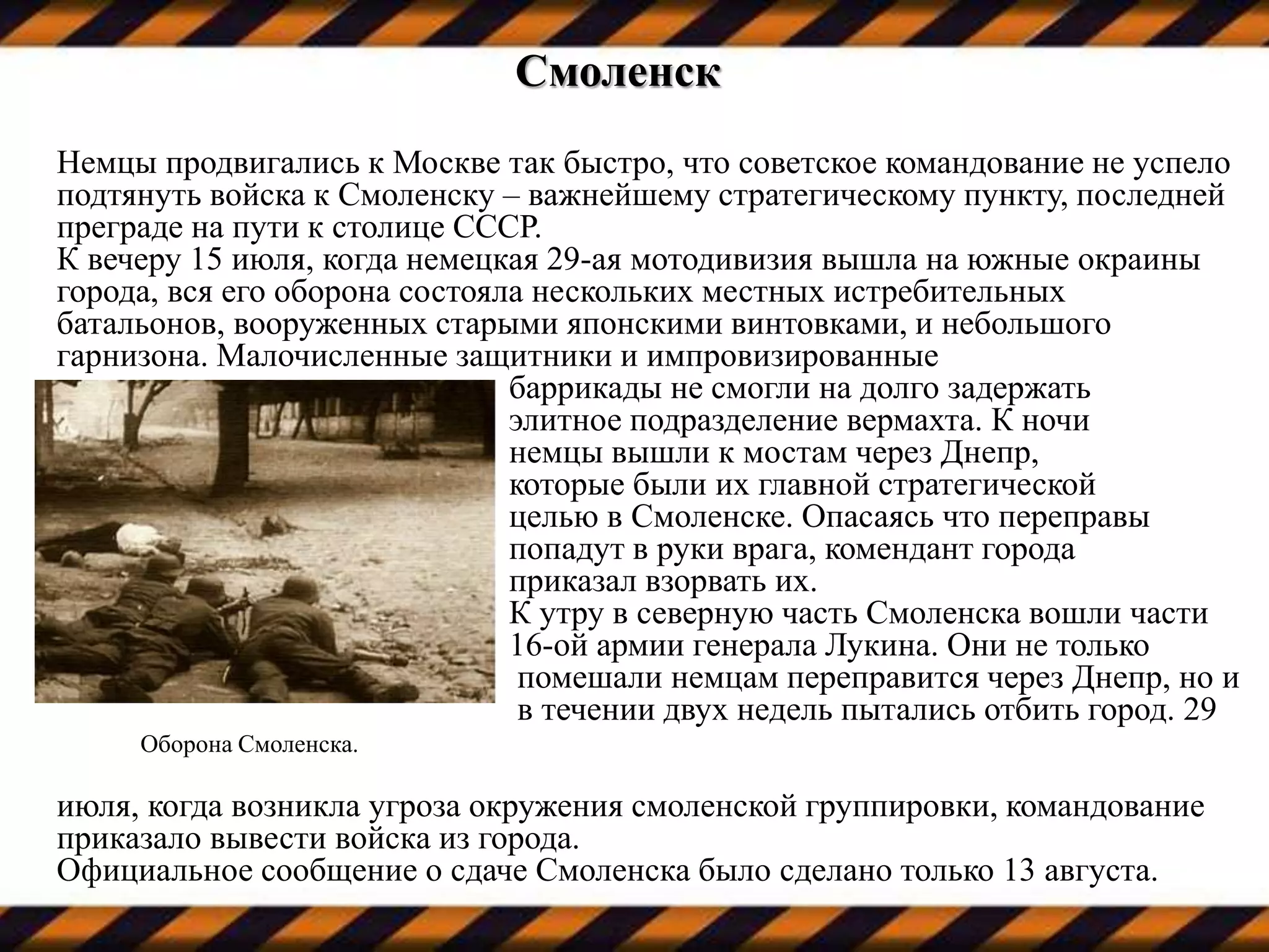 Смоленск
Немцы продвигались к Москве так быстро, что советское командование не успело
подтянуть войска к Смоленску – важнейшему стратегическому пункту, последней
преграде на пути к столице СССР.
К вечеру 15 июля, когда немецкая 29-ая мотодивизия вышла на южные окраины
города, вся его оборона состояла нескольких местных истребительных
батальонов, вооруженных старыми японскими винтовками, и небольшого
гарнизона. Малочисленные защитники и импровизированные
баррикады не смогли на долго задержать
элитное подразделение вермахта. К ночи
немцы вышли к мостам через Днепр,
которые были их главной стратегической
целью в Смоленске. Опасаясь что переправы
попадут в руки врага, комендант города
приказал взорвать их.
К утру в северную часть Смоленска вошли части
16-ой армии генерала Лукина. Они не только
помешали немцам переправится через Днепр, но и
в течении двух недель пытались отбить город. 29
Оборона Смоленска.
июля, когда возникла угроза окружения смоленской группировки, командование
приказало вывести войска из города.
Официальное сообщение о сдаче Смоленска было сделано только 13 августа.
 