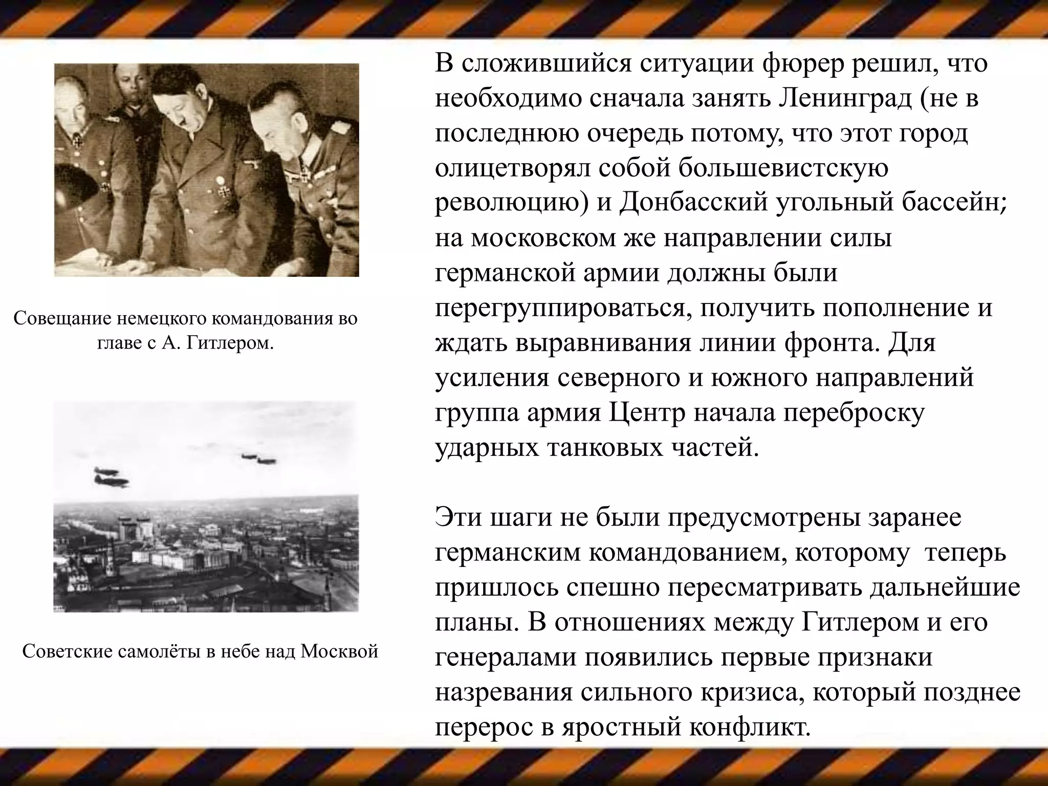 В сложившийся ситуации фюрер решил, что
необходимо сначала занять Ленинград (не в
последнюю очередь потому, что этот город
олицетворял собой большевистскую
революцию) и Донбасский угольный бассейн;
на московском же направлении силы
германской армии должны были
перегруппироваться, получить пополнение и
ждать выравнивания линии фронта. Для
усиления северного и южного направлений
группа армия Центр начала переброску
ударных танковых частей.
Эти шаги не были предусмотрены заранее
германским командованием, которому теперь
пришлось спешно пересматривать дальнейшие
планы. В отношениях между Гитлером и его
генералами появились первые признаки
назревания сильного кризиса, который позднее
перерос в яростный конфликт.
Советские самолёты в небе над Москвой
Совещание немецкого командования во
главе с А. Гитлером.
 