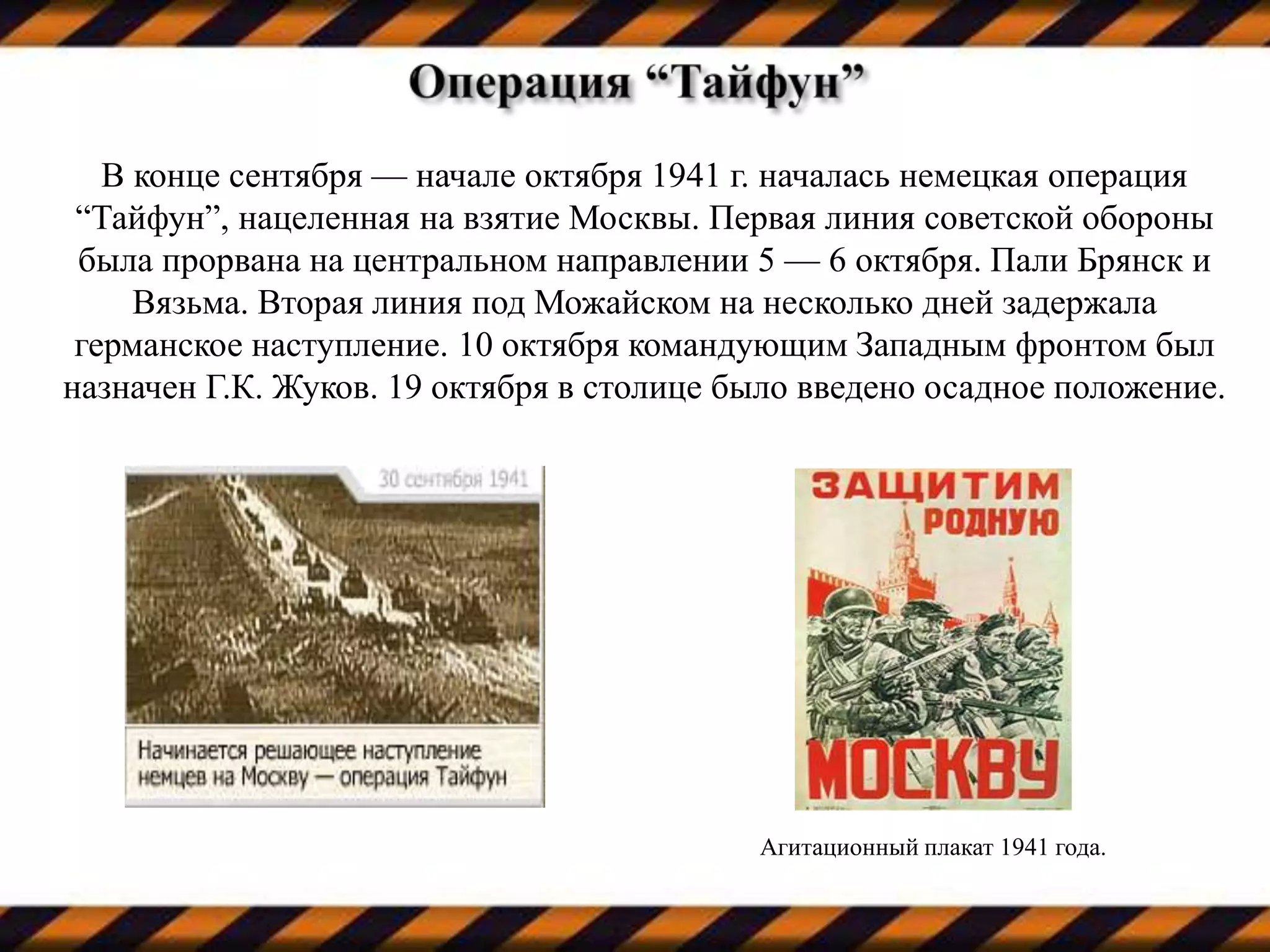 В конце сентября — начале октября 1941 г. началась немецкая операция
“Тайфун”, нацеленная на взятие Москвы. Первая линия советской обороны
была прорвана на центральном направлении 5 — 6 октября. Пали Брянск и
Вязьма. Вторая линия под Можайском на несколько дней задержала
германское наступление. 10 октября командующим Западным фронтом был
назначен Г.К. Жуков. 19 октября в столице было введено осадное положение.
Агитационный плакат 1941 года.
 