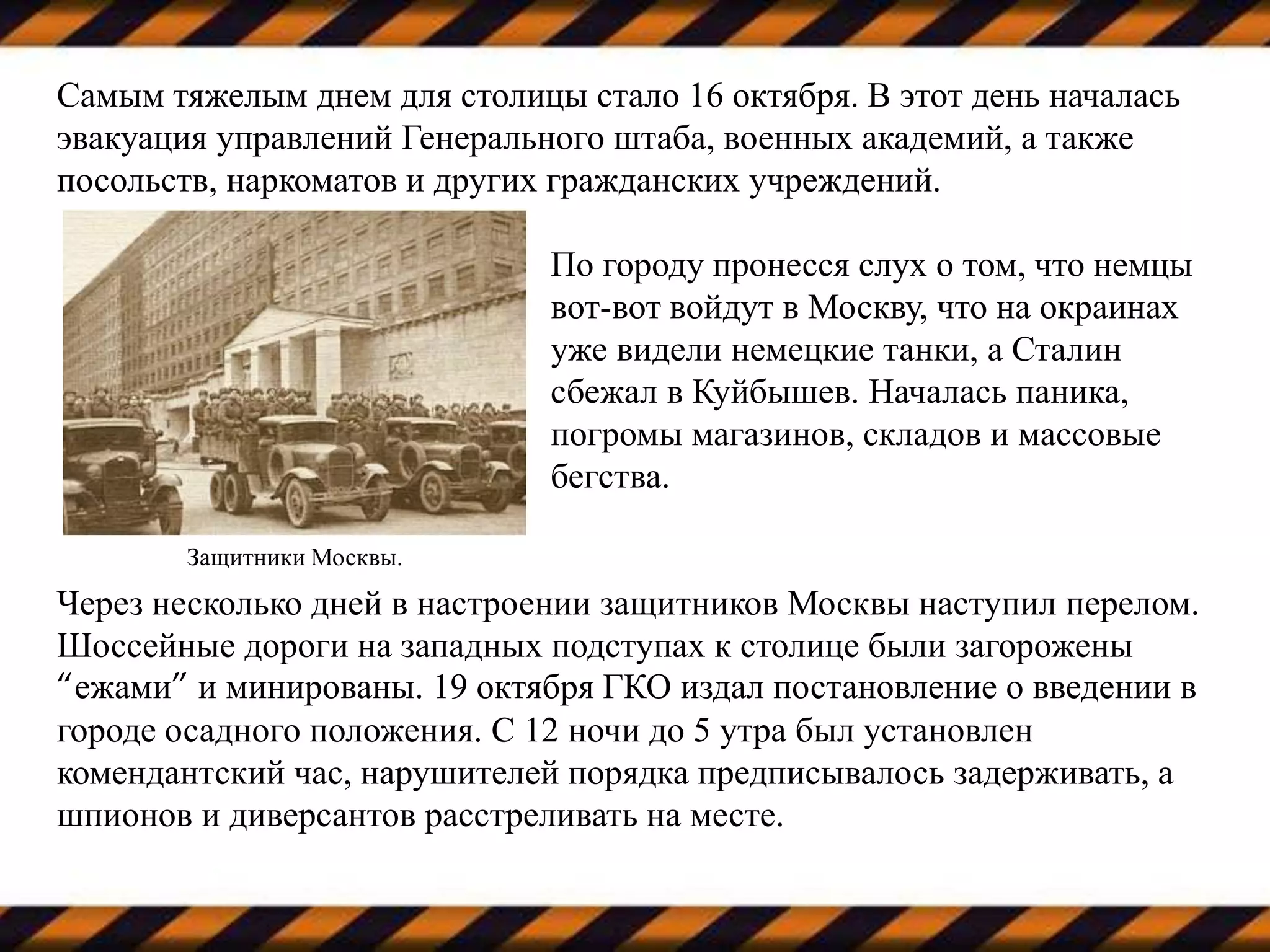 Самым тяжелым днем для столицы стало 16 октября. В этот день началась
эвакуация управлений Генерального штаба, военных академий, а также
посольств, наркоматов и других гражданских учреждений.
По городу пронесся слух о том, что немцы
вот-вот войдут в Москву, что на окраинах
уже видели немецкие танки, а Сталин
сбежал в Куйбышев. Началась паника,
погромы магазинов, складов и массовые
бегства.
Через несколько дней в настроении защитников Москвы наступил перелом.
Шоссейные дороги на западных подступах к столице были загорожены
“ежами” и минированы. 19 октября ГКО издал постановление о введении в
городе осадного положения. С 12 ночи до 5 утра был установлен
комендантский час, нарушителей порядка предписывалось задерживать, а
шпионов и диверсантов расстреливать на месте.
Защитники Москвы.
 