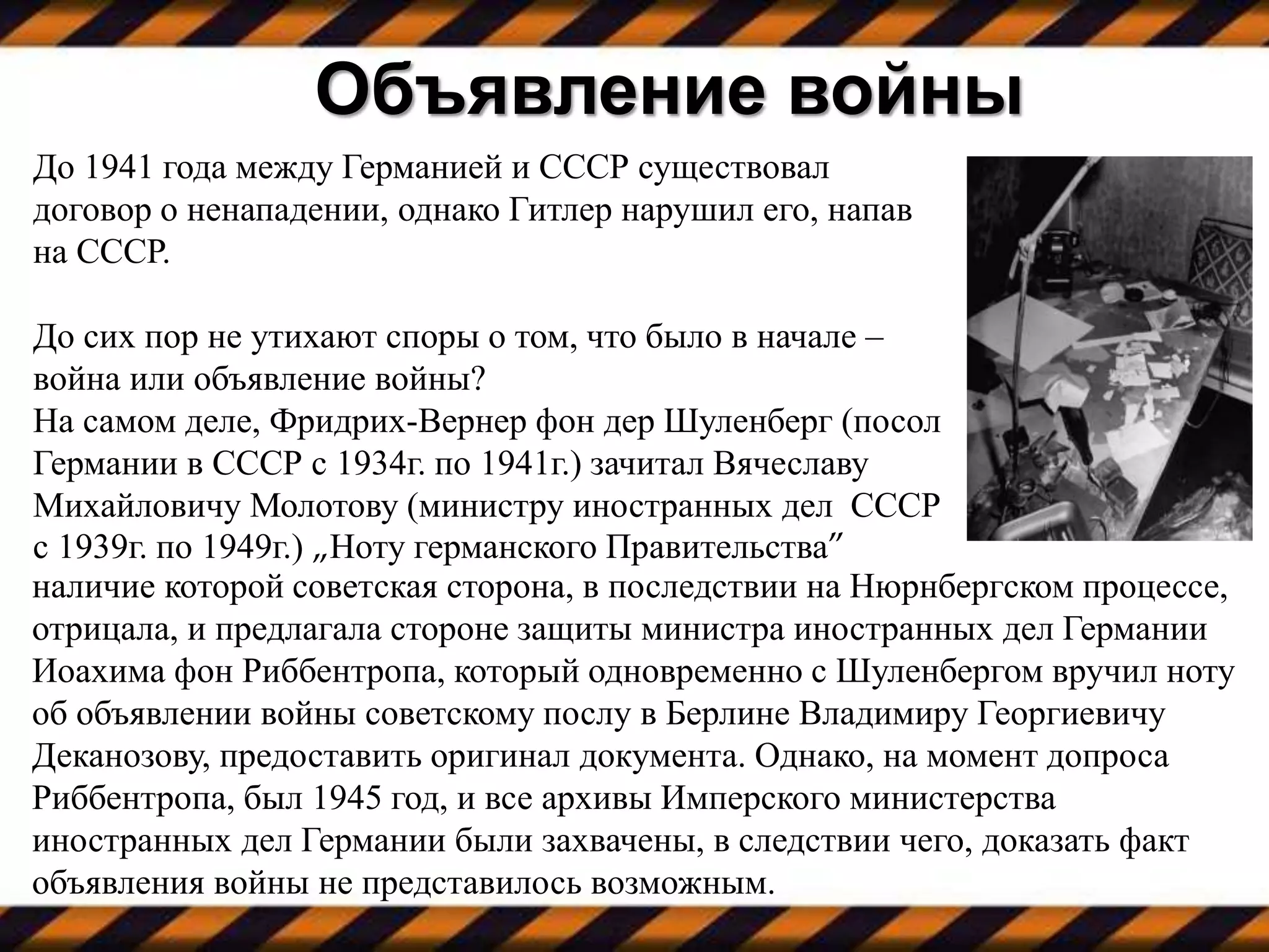 До 1941 года между Германией и СССР существовал
договор о ненападении, однако Гитлер нарушил его, напав
на СССР.
До сих пор не утихают споры о том, что было в начале –
война или объявление войны?
На самом деле, Фридрих-Вернер фон дер Шуленберг (посол
Германии в СССР с 1934г. по 1941г.) зачитал Вячеславу
Михайловичу Молотову (министру иностранных дел СССР
с 1939г. по 1949г.) „Ноту германского Правительства”
Объявление войны
наличие которой советская сторона, в последствии на Нюрнбергском процессе,
отрицала, и предлагала стороне защиты министра иностранных дел Германии
Иоахима фон Риббентропа, который одновременно с Шуленбергом вручил ноту
об объявлении войны советскому послу в Берлине Владимиру Георгиевичу
Деканозову, предоставить оригинал документа. Однако, на момент допроса
Риббентропа, был 1945 год, и все архивы Имперского министерства
иностранных дел Германии были захвачены, в следствии чего, доказать факт
объявления войны не представилось возможным.
 