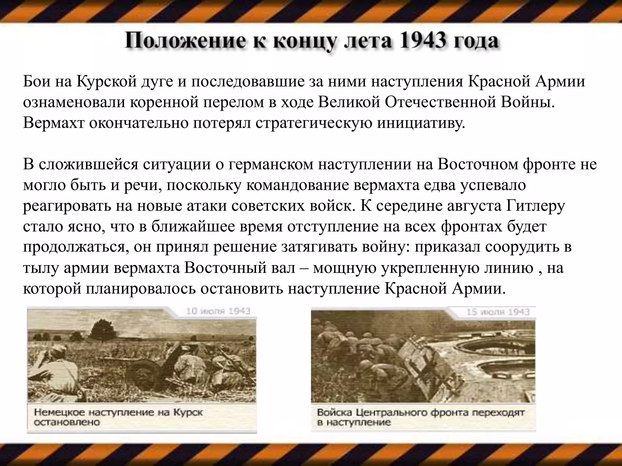 Бои на Курской дуге и последовавшие за ними наступления Красной Армии
ознаменовали коренной перелом в ходе Великой Отечественной Войны.
Вермахт окончательно потерял стратегическую инициативу.
В сложившейся ситуации о германском наступлении на Восточном фронте не
могло быть и речи, поскольку командование вермахта едва успевало
реагировать на новые атаки советских войск. К середине августа Гитлеру
стало ясно, что в ближайшее время отступление на всех фронтах будет
продолжаться, он принял решение затягивать войну: приказал соорудить в
тылу армии вермахта Восточный вал – мощную укрепленную линию , на
которой планировалось остановить наступление Красной Армии.
 