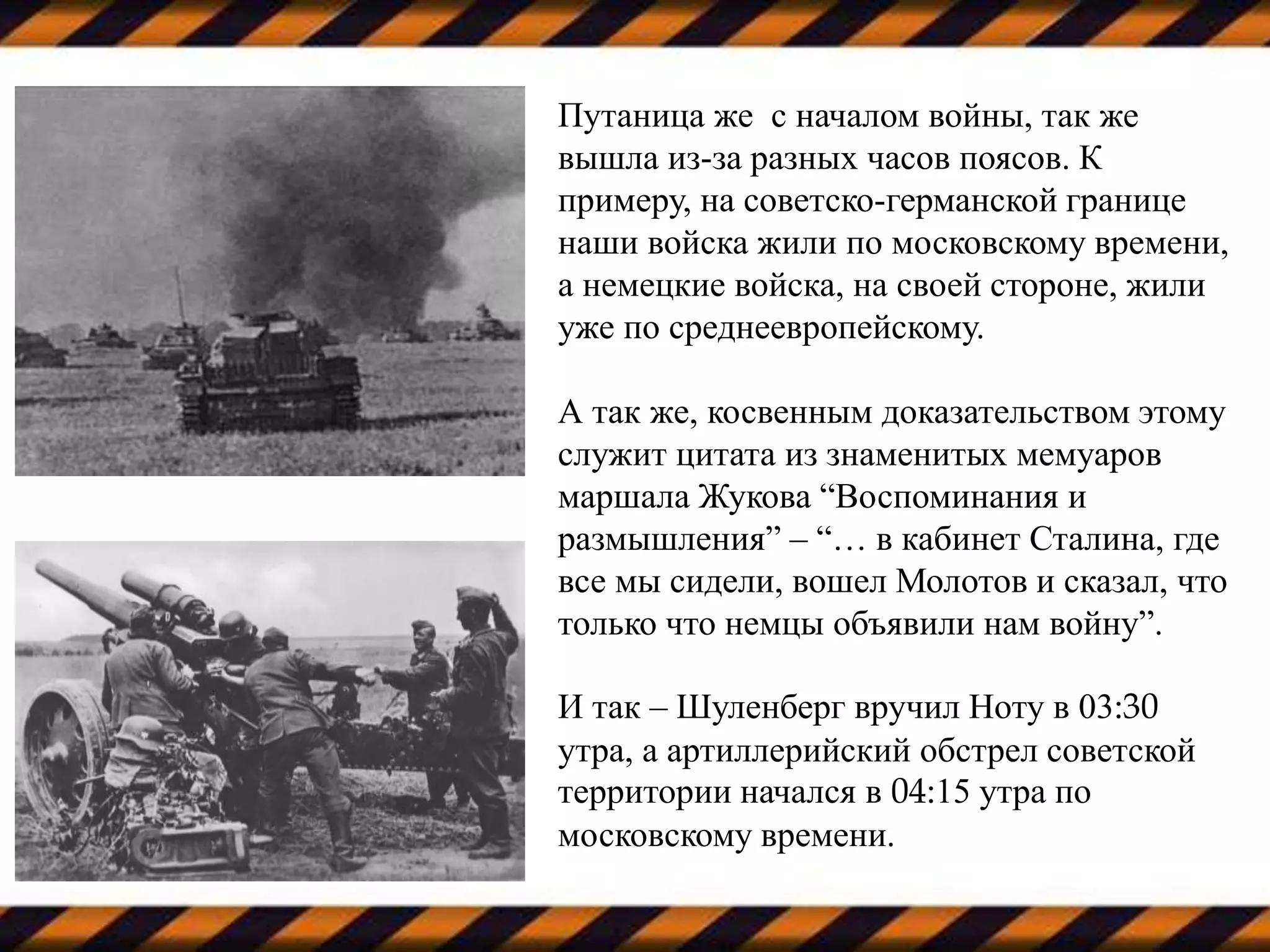 Путаница же с началом войны, так же
вышла из-за разных часов поясов. К
примеру, на советско-германской границе
наши войска жили по московскому времени,
а немецкие войска, на своей стороне, жили
уже по среднеевропейскому.
А так же, косвенным доказательством этому
служит цитата из знаменитых мемуаров
маршала Жукова “Воспоминания и
размышления” – “… в кабинет Сталина, где
все мы сидели, вошел Молотов и сказал, что
только что немцы объявили нам войну”.
И так – Шуленберг вручил Ноту в 03:30
утра, а артиллерийский обстрел советской
территории начался в 04:15 утра по
московскому времени.
 