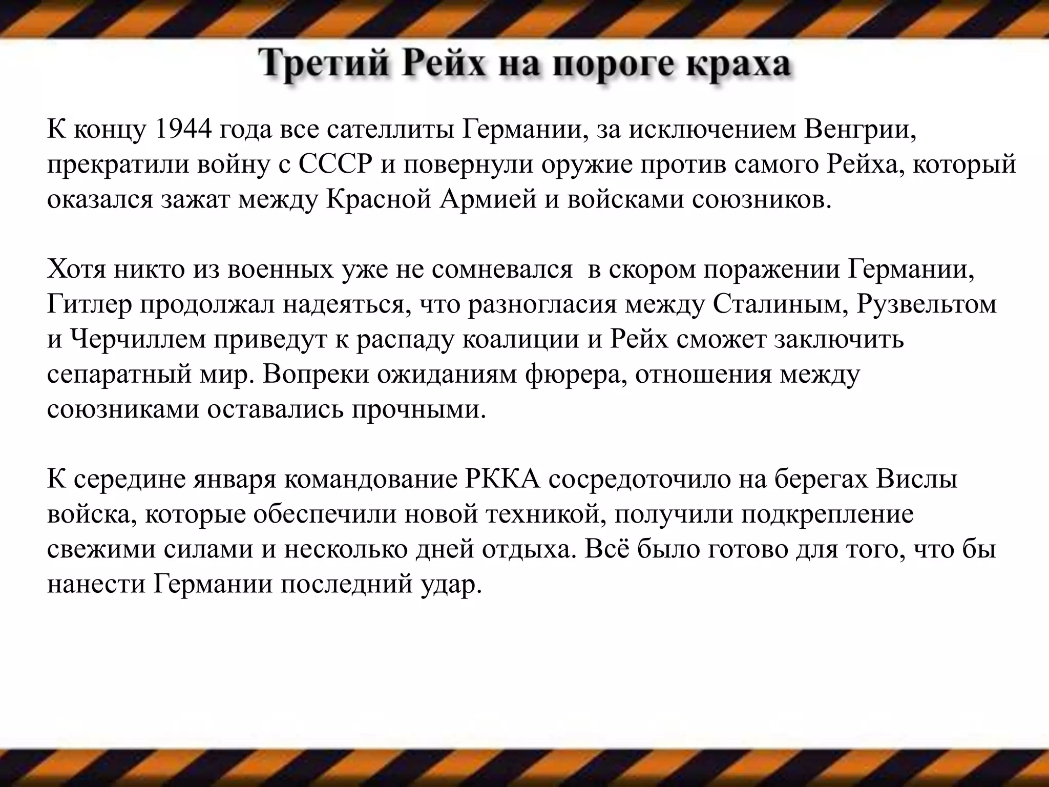 К концу 1944 года все сателлиты Германии, за исключением Венгрии,
прекратили войну с СССР и повернули оружие против самого Рейха, который
оказался зажат между Красной Армией и войсками союзников.
Хотя никто из военных уже не сомневался в скором поражении Германии,
Гитлер продолжал надеяться, что разногласия между Сталиным, Рузвельтом
и Черчиллем приведут к распаду коалиции и Рейх сможет заключить
сепаратный мир. Вопреки ожиданиям фюрера, отношения между
союзниками оставались прочными.
К середине января командование РККА сосредоточило на берегах Вислы
войска, которые обеспечили новой техникой, получили подкрепление
свежими силами и несколько дней отдыха. Всё было готово для того, что бы
нанести Германии последний удар.
 