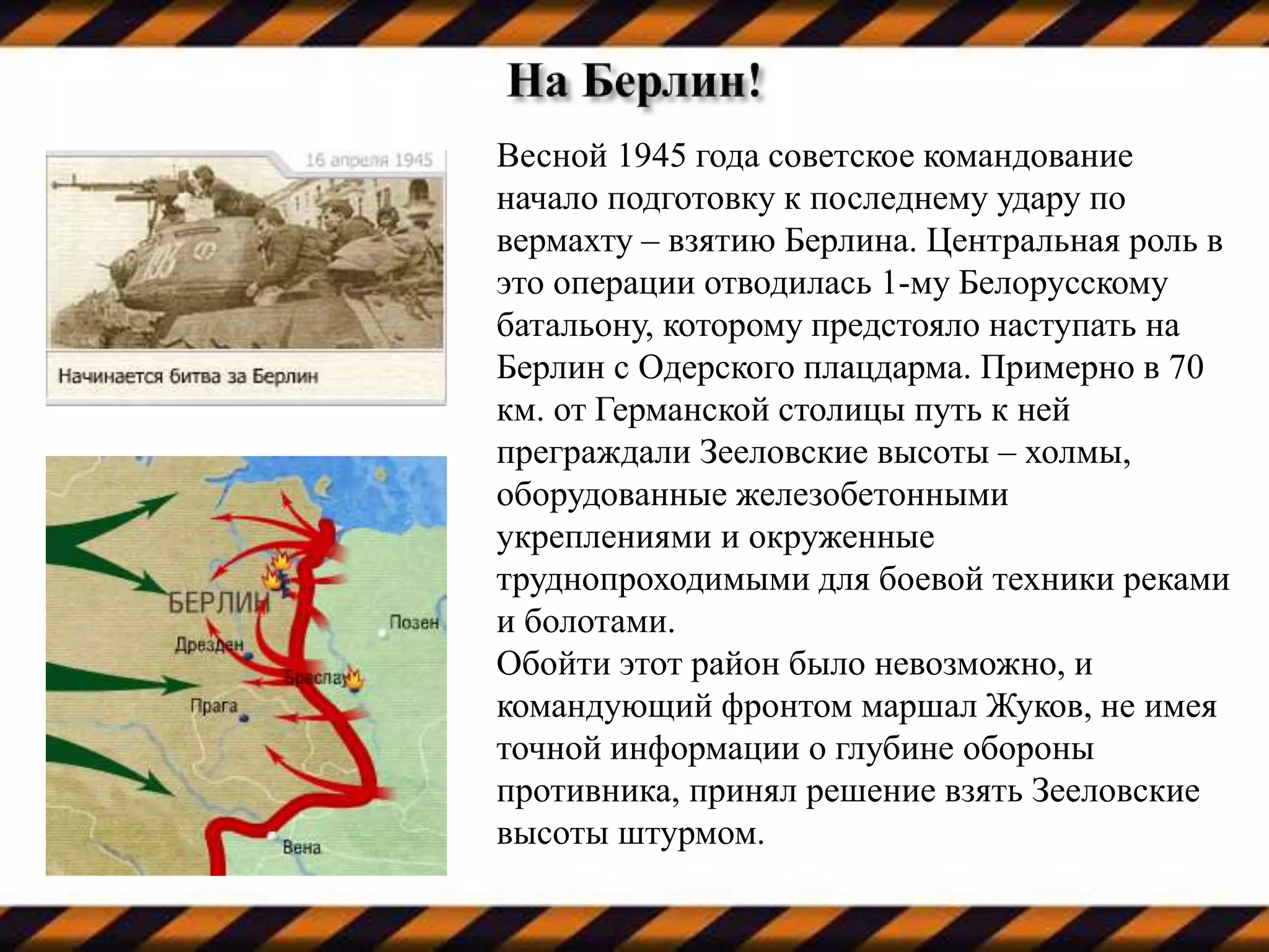 Весной 1945 года советское командование
начало подготовку к последнему удару по
вермахту – взятию Берлина. Центральная роль в
это операции отводилась 1-му Белорусскому
батальону, которому предстояло наступать на
Берлин с Одерского плацдарма. Примерно в 70
км. от Германской столицы путь к ней
преграждали Зееловские высоты – холмы,
оборудованные железобетонными
укреплениями и окруженные
труднопроходимыми для боевой техники реками
и болотами.
Обойти этот район было невозможно, и
командующий фронтом маршал Жуков, не имея
точной информации о глубине обороны
противника, принял решение взять Зееловские
высоты штурмом.
 