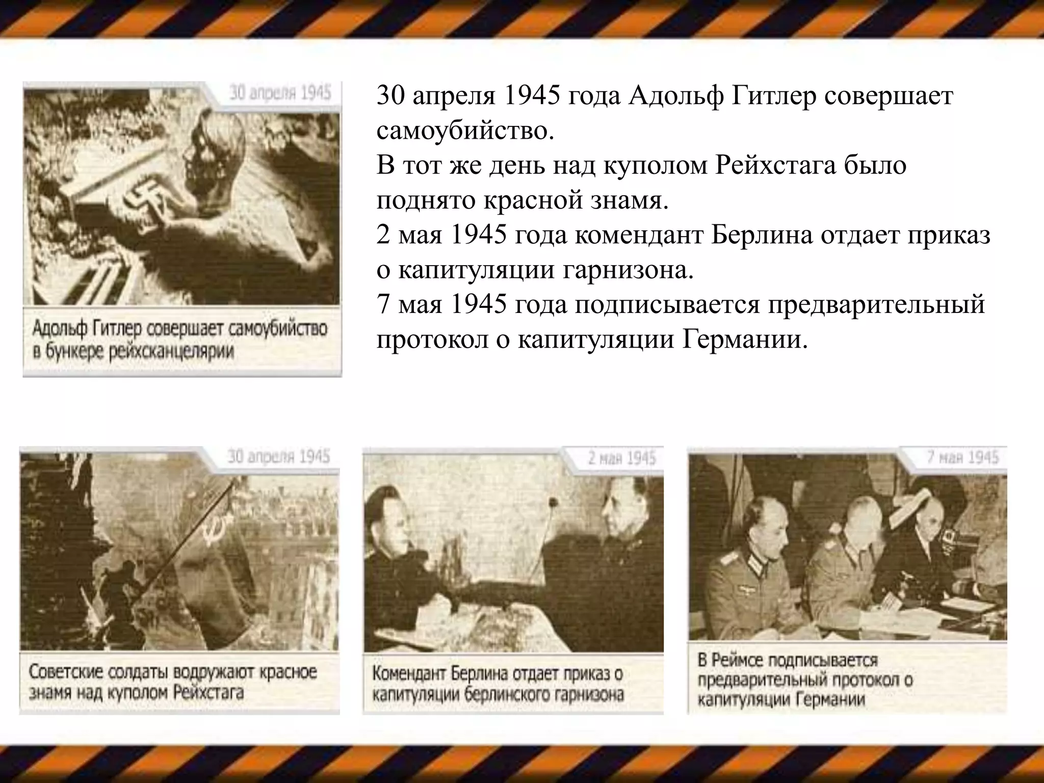 30 апреля 1945 года Адольф Гитлер совершает
самоубийство.
В тот же день над куполом Рейхстага было
поднято красной знамя.
2 мая 1945 года комендант Берлина отдает приказ
о капитуляции гарнизона.
7 мая 1945 года подписывается предварительный
протокол о капитуляции Германии.
 