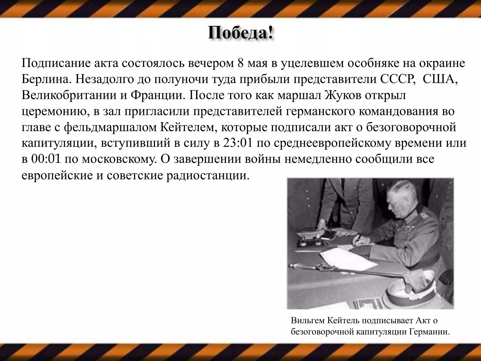Подписание акта состоялось вечером 8 мая в уцелевшем особняке на окраине
Берлина. Незадолго до полуночи туда прибыли представители СССР, США,
Великобритании и Франции. После того как маршал Жуков открыл
церемонию, в зал пригласили представителей германского командования во
главе с фельдмаршалом Кейтелем, которые подписали акт о безоговорочной
капитуляции, вступивший в силу в 23:01 по среднеевропейскому времени или
в 00:01 по московскому. О завершении войны немедленно сообщили все
европейские и советские радиостанции.
Вильгем Кейтель подписывает Акт о
безоговорочной капитуляции Германии.
 