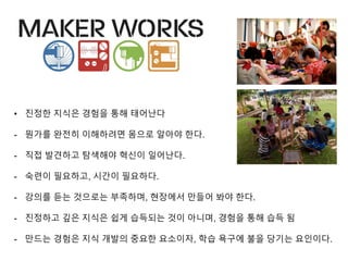 • 진정한 지식은 경험을 통해 태어난다
- 뭔가를 완전히 이해하려면 몸으로 알아야 한다.
- 직접 발견하고 탐색해야 ˳신이 일어난다.
- 숙련이 필요하고, 시간이 필요하다.
- 강의를 듣는 것으로는 부족하며, 현장에서 만들어 봐야 한다.
- 진정하고 깊은 지식은 쉽게 습득되는 것이 아니며, 경험을 통해 습득 됨
- 만드는 경험은 지식 개발의 중요한 요소이자, 학습 욕구에 불을 당기는 요인이다.
 