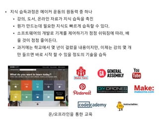 • 지식 습득과정은 메이커 운동의 원동력 중 하나
• 강의, 도서, 온라인 자료가 지식 습득을 촉진
• 뭔가 만드는데 필요한 지식도 빠르게 습득할 수 있다.
• 소프트웨어의 개발로 기계를 제어하기가 점점 쉬워짐에 따라, 배
울 것이 점점 줄어든다.
• 과거에는 학교에서 몇 년이 걸렸을 내용이지만, 이제는 강의 몇 개
만 들으면 바로 시작 할 수 있을 정도의 기술을 습득
온/오프라인을 통한 교육
 