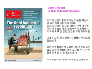 제3의 산업 혁명
A Third Industrial Revolution
과거에 산업혁명의 도구는 자본을 가진자,
즉 대기업에 국한되어 있었다.
일본과 중국이 도구를 생산하면서 가격이
하락하고 값싼 해외 노동력이 결합되면서,
미국의 도구 및 금형 산업은 거의 죽어버림
이제는 모든 것이 변했다 : 컴퓨터가 제조를
침범했다.
이번 산업혁명의 원동력은, 3D 프린터 등의
쉽고 강력한 컴퓨터 제어 도구를 누구나 싼
값에 사용할 수 있다는데 있다.
크리스 앤더슨의 저서 <메이커스>에서 ‘새로운 산업혁명‘ 참조
 