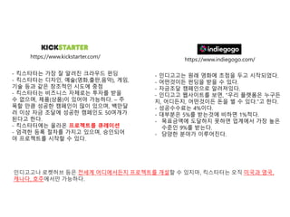 https://www.kickstarter.com/
https://www.indiegogo.com/
- 인디고고는 원래 영화에 초점을 두고 시작되었다.
- 어떤것이든 펀딩을 받을 수 있다.
- 자금조달 캠페인으로 알려져있다.
- 인디고고 웹사이트를 보면, “우리 플랫폼은 누구든
지, 어디든지, 어떤것이든 돈을 벌 수 있다.”고 한다.
- 성공수수료는 4%이다.
- 대부분은 5%를 받는것에 비하면 1%적다.
- 목표금액에 도달하지 못하면 업계에서 가장 높은
수준인 9%를 받는다.
- 당양한 분야가 이루어진다.
- 킥스타터는 가장 잘 알려진 크라우드 펀딩
- 킥스타터는 디자인, 예술(영화,출판,음악), 게임,
기술 등과 같은 창조적인 시도에 중점
- 킥스타터는 비즈니스 자체로는 투자를 받을
수 없으며, 제품(상품)이 있어야 가능하다. – 주
목할 만큼 성공한 캠페인이 많이 있으며, 백만달
러 이상 자금 조달에 성공한 캠페인도 50여개가
된다고 한다.
- 킥스타터에는 올라온 프로젝트를 큐레이션
- 엄격한 등록 절차를 가지고 있으며, 승인되어
야 프로젝트를 시작할 수 있다.
인디고고나 로켓허브 등은 전세계 어디에서든지 프로젝트를 개설할 수 있지마, 킥스타터는 오직 미국과 영국,
캐나다, 호주에서만 가능하다.
 