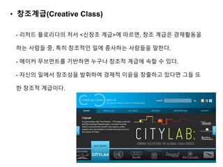 - 리처드 플로리다의 저서 <신창조 계급>에 따르면, 창조 계급은 경제활동을
하는 사람들 중, 특히 창조적인 일에 종사하는 사람들을 말한다.
- 메이커 무브먼트를 기반하면 누구나 창조적 계급에 속할 수 있다.
- 자신의 일에서 창조성을 발휘하여 경제적 이윤을 창출하고 있다면 그들 또
한 창조적 계급이다.
• 창조계급(Creative Class)
 