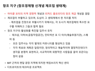 창조 지구 (창조경제형 신개념 제조업 생태계)
• 마이클 포터의 지역 경쟁력 개념과 리처드 플로리다의 창조 계급 개념을 결합
• 제조업이 부활하고 있으며, 도심이 그 생태계에서 한 자리를 차지
- 제조업을 진정으로 부활시키기 위해서는, 각 도시가 제조업체의 특수한 요
구를 이해하고 그들과 협력 필요
• 창조 지구의 활성화를 촉진할 입주사 유치
- 테크샵, 더허브(공동작업공간), 인터섹션 포 디 아츠(예술후원기관), 스퀘
어 등
- 모든 입주사는 각각 별개의 커뮤니티를 형성하고 있음
- 각각 목표와 계획은 달랐지만, 창의적이고 예술적이며 열정적인데다가
생각을 분명히 표현하고, 사교적이며 외향적인 사람들을 끌어 모은다는
점이 같음
• MIT 근처의 켄달 광장 지역에 위치한 케임브리지 ˳신 센터
• 디트로이트의 테크타운 프로젝트
 