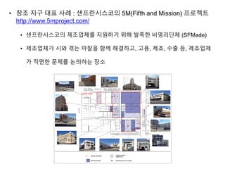 • 창조 지구 대표 사례 : 샌프란시스코의 5M(Fifth and Mission) 프로젝트
http://www.5mproject.com/
• 샌프란시스코의 제조업체를 지원하기 위해 발족한 비영리단체 (SFMade)
• 제조업체가 시와 겪는 마찰을 함께 해결하고, 고용, 제조, 수출 등, 제조업체
가 직면한 문제를 논의하는 장소
 