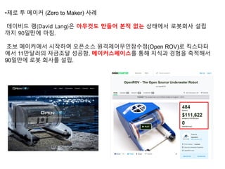 •제로 투 메이커 (Zero to Maker) 사례
데이비드 랭(David Lang)은 아무것도 만들어 본적 없는 상태에서 로봇회사 설립
까지 90일만에 마침.
초보 메이커에서 시작하여 오픈소스 원격제어무인잠수정(Open ROV)로 킥스타터
에서 11만달러의 자금조달 성공함. 메이커스페이스를 통해 지식과 경험을 축적해서
90일만에 로봇 회사를 설립.
 