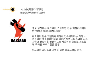 Haxlr8r(헥셀러레이터)
http://www.haxlr8r.com/
중국 심천에는 하드웨어 스타트업 전문 엑셀러레이터
인 ‘헥셀러레이터(HAXLR8R)’
하드웨어 전문 엑셀러레이터나 인큐베이터는 여타 소
프트웨어 엑셀러레이터와 마찬가지로 스타트업에 시드
자금과 컨설팅을 전문적으로 제공하는 곳으로 제조업
에 특화된 프로그램을 운영
하드웨어 스타트업 기업을 위한 프로그램도 운영
 