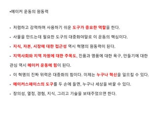 •메이커 운동의 원동력
- 저렴하고 강력하며 사용하기 쉬운 도구가 중요한 역할을 한다.
- 사물을 만드는데 필요한 도구의 대중화야말로 이 운동의 핵심이다.
- 지식, 자본, 시장에 대한 접근성 역시 혁명의 원동력이 된다.
- 지역사회와 지역 자원에 대한 주목도, 진품과 명품에 대한 욕구, 만들기에 대한
관심 역시 메이커 운동에 힘이 된다.
- 이 혁명의 진짜 위력은 대중화의 힘이다. 이제는 누구나 ˳신을 일으킬 수 있다.
- 메이커스페이스의 도구를 두 손에 들면, 누구나 세상을 바꿀 수 있다.
- 창의성, 열정, 경험, 지식, 그리고 기술을 보태주었으면 한다.
 