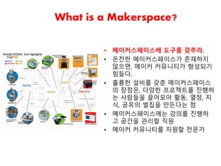 What is a Makerspace?
• 메이커스페이스에 도구를 갖추라.
• 온전한 메이커스페이스가 존재하지
않으면, 메이커 커뮤니티가 형성되기
힘들다.
• 훌륭한 설비를 갖춘 메이커스페이스
의 장점은, 다양한 프로젝트를 진행하
는 사람들을 끌어모아 활동, 열정, 지
식, 공유의 벌집을 만든다는 점
• 메이커스페이스에는 강의를 진행하
고 공간을 관리할 직원
• 메이커 커뮤니티를 지원할 전문가
 