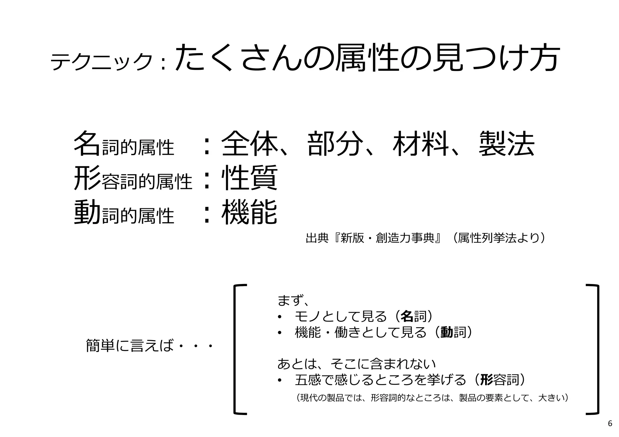 テクニック：たくさんの属性の⾒つけ⽅
名詞的属性 ：全体、部分、材料、製法
形容詞的属性：性質
動詞的属性 ：機能
出典『新版・創造⼒事典』（属性列挙法より）
まず、
• モノとして⾒る（名詞）
• 機能・働きとして⾒る（動詞）
あとは、そこに含まれない
• 五感で感じるところを挙げる（形容詞）
（現代の製品では、形容詞的なところは、製品の要素として、⼤きい）
簡単に⾔えば・・・
6
 