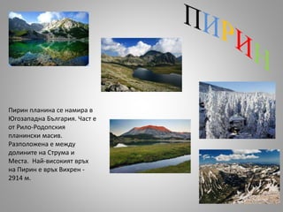 Пирин планина се намира в
Югозападна България. Част е
от Рило-Родопския
планински масив.
Разположена е между
долините на Струма и
Места. Най-високият връх
на Пирин е връх Вихрен -
2914 м.
 