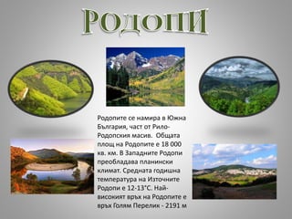 Родопите се намира в Южна
България, част от Рило-
Родопския масив. Общата
площ на Родопите е 18 000
кв. км. В Западните Родопи
преобладава планински
климат. Средната годишна
температура на Източните
Родопи е 12-13°С. Най-
високият връх на Родопите е
връх Голям Перелик - 2191 м
 