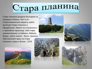 Стара планина разделя България на
Северна и Южна. Част е от
Старопланинската верига, която
включва Стара планина и
Предбалкан. Името на планината е
с тракийски произход. Най-стари
наименования са Хаймон, Хаймос,
Хемус, които значат - било, граница.
Най-високият връх на Стара
планина е връх е Ботев - 2376
 