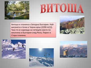 Витоша е планина в Западна България. Най-
високата и точка е Черни връх (2290 m[1]).
Така тя се нарежда на четвърто място по
височина в България след Рила, Пирин и
Стара планина.
 