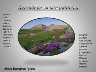 Когато
гледам
планините
и слушам да
шумят
реките,
в шума на
Рила и
Пирина
аз чувам
моята
Родина.
Високи,
сини
планини,
реки и
златни
равнини,
небе по-
нежно от
коприна —
това е
моята
родина!
АвторЕкатерина Лукова
 
