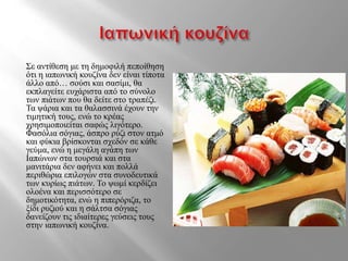 Σε αντίθεση με τη δημοφιλή πεποίθηση
ότι η ιαπωνική κουζίνα δεν είναι τίποτα
άλλο από… σούσι και σασίμι, θα
εκπλαγείτε ευχάριστα από το σύνολο
των πιάτων που θα δείτε στο τραπέζι.
Τα ψάρια και τα θαλασσινά έχουν την
τιμητική τους, ενώ το κρέας
χρησιμοποιείται σαφώς λιγότερο.
Φασόλια σόγιας, άσπρο ρύζι στον ατμό
και φύκια βρίσκονται σχεδόν σε κάθε
γεύμα, ενώ η μεγάλη αγάπη των
Ιαπώνων στα τουρσιά και στα
μανιτάρια δεν αφήνει και πολλά
περιθώρια επιλογών στα συνοδευτικά
των κυρίως πιάτων. Το ψωμί κερδίζει
ολοένα και περισσότερο σε
δημοτικότητα, ενώ η πιπερόριζα, το
ξίδι ρυζιού και η σάλτσα σόγιας
δανείζουν τις ιδιαίτερες γεύσεις τους
στην ιαπωνική κουζίνα.
 