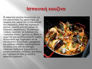 Η ισπανική κουζίνα διακρίνεται για
τον μεσογειακό της χαρακτήρα, με
έμφαση στα ψάρια και τα θαλασσινά
και δημοφιλές πιάτο την περίφημη
παέλια, γνωστή ανά τον κόσμο σε
διάφορες παραλλαγές. Τα διάσημα
«τάπας» κρατούν τα σκήπτρα στα
«γρήγορα σνακ», έχοντας ως βάση το
ψωμί και μια μεγάλη ποικιλία τυριών,
αλλαντικών και λαχανικών να τα
συνοδεύουν. Ελαιόλαδο, μπαχαρικά
και μπόλικο σκόρδο συμπληρώνουν
τα πιάτα, ενώ από τα διάσημα
ισπανικά επιδόρπια ξεχωρίζουν η
κρέμα καταλάνα, διάφορες πουτίγκες
και λαχταριστά κέικ με μεγάλη
ποικιλία γεμίσεων.
 