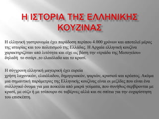 Η ελληνική γαστρονομία έχει παράδοση περίπου 4.000 χρόνων και αποτελεί μέρος
της ιστορίας και του πολιτισμού της Ελλάδας. Η Αρχαία ελληνική κουζίνα
χαρακτηριζόταν από λιτότητα και είχε ως βάση την «τριάδα της Μεσογείου»
δηλαδή το σιτάρι ,το ελαιόλαδο και το κρασί.
Η σύγχρονη ελληνική μαγειρική έχει ευρεία
χρήση λαχανικών, ελαιόλαδου, δημητριακών, ψαριών, κρασιού και κρέατος. Ακόμα
μια σημαντική παράμετρος της Ελληνικής κουζίνας είναι οι μεζέδες που είναι ένα
συλλογικό όνομα για μια ποικιλία από μικρά γεύματα, που συνήθως σερβίρονται με
κρασί, με ούζο ή με τσίπουρο σε ταβέρνες αλλά και σε σπίτια για την ευχαρίστηση
του επισκέπτη.
 