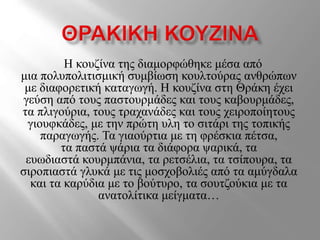 Η κουζίνα της διαμορφώθηκε μέσα από
μια πολυπολιτισμική συμβίωση κουλτούρας ανθρώπων
με διαφορετική καταγωγή. Η κουζίνα στη Θράκη έχει
γεύση από τους παστουρμάδες και τους καβουρμάδες,
τα πλιγούρια, τους τραχανάδες και τους χειροποίητους
γιουφκάδες, με την πρώτη υλη το σιτάρι της τοπικής
παραγωγής. Τα γιαούρτια με τη φρέσκια πέτσα,
τα παστά ψάρια τα διάφορα ψαρικά, τα
ευωδιαστά κουρμπάνια, τα ρετσέλια, τα τσίπουρα, τα
σιροπιαστά γλυκά με τις μοσχοβολιές από τα αμύγδαλα
και τα καρύδια με το βούτυρο, τα σουτζούκια με τα
ανατολίτικα μείγματα…
 
