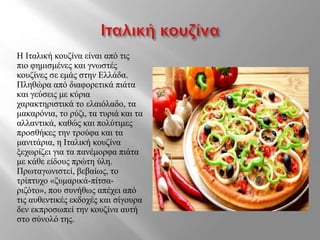 Η Ιταλική κουζίνα είναι από τις
πιο φημισμένες και γνωστές
κουζίνες σε εμάς στην Ελλάδα.
Πληθώρα από διαφορετικά πιάτα
και γεύσεις με κύρια
χαρακτηριστικά το ελαιόλαδο, τα
μακαρόνια, το ρύζι, τα τυριά και τα
αλλαντικά, καθώς και πολύτιμες
προσθήκες την τρούφα και τα
μανιτάρια, η Ιταλική κουζίνα
ξεχωρίζει για τα πανέμορφα πιάτα
με κάθε είδους πρώτη ύλη.
Πρωταγωνιστεί, βεβαίως, το
τρίπτυχο «ζυμαρικά-πίτσα-
ριζότο», που συνήθως απέχει από
τις αυθεντικές εκδοχές και σίγουρα
δεν εκπροσωπεί την κουζίνα αυτή
στο σύνολό της.
 