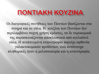 Οι διατροφικές συνήθειες των Ποντίων βασίζονται στα
σιτηρά και το γάλα. Η κουζίνα των Ποντίων δεν
περιλαμβάνει συχνή χρήση κρέατος, τα δε τυροκομικά
της παρασκευάζονται αποκλειστικά από αγελαδινό
γάλα. Η ανεπτυγμένη κτηνοτροφία παρείχε αφθονία
γαλακτοκομικών προϊόντων, ενώ αντίστοιχα
πληθωρικές ήταν η μελισσοκομία και η πτηνοτροφία.
 