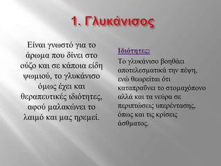Είναι γνωστό για το
άρωµα που δίνει στο
ούζο και σε κάποια είδη
ψωµιού, το γλυκάνισο
όµως έχει και
θεραπευτικές ιδιότητες,
αφού µαλακώνει το
λαιµό και µας ηρεµεί.
Ιδιότητες:
Tο γλυκάνισο βοηθάει
αποτελεσµατικά την πέψη,
ενώ θεωρείται ότι
καταπραΰνει το στοµαχόπονο
αλλά και τα νεύρα σε
περιπτώσεις υπερέντασης,
όπως και τις κρίσεις
άσθµατος.
 