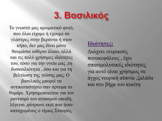 Το γνωστό μας αρωματικό φυτό,
που όλοι είχαμε ή έχουμε σε
γλάστρες στην βεράντα ή στον
κήπο, δεν μας δίνει μόνο
θαυμάσιο αιθέριο έλαιο, αλλά
και τις πολύ χρήσιμες ιδιότητες
του, τόσο για την υγεία μας ,τη
δυσκοιλιότητα , όσο και για τη
βελτίωση της γεύσης μας. Ο
βασιλικός μπορεί να
αντικαταστήσει σαν άρτυμα το
θυμάρι. Χρησιμοποιείται για τον
ραντισμό του αγιασμού επειδή,
λέγεται ,φύτρωνε εκεί που ήταν
καταχωμένος ο τίμιος Σταυρός.
Ιδιότητες:
Διώχνει νευρικούς
πονοκεφάλους , έχει
σπασμολυτικές ιδιότητες
για αυτό είναι χρήσιμος σε
άγχος νευρική αϋπνία ,ζαλάδα
και στο βήχα του κοκίτη
 