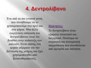 Ένα από τα πιο γνωστά φυτά,
που συνηθίσαμε να το
χρησιμοποιούμε στο αρνί και
στα ψάρια. Μια άλλη
ευεργετική επίδραση του
δεντρολίβανου είναι ότι
βοηθάει στην ανάπτυξη των
μαλλιών. Είναι επίσης ένα
αρχαίο φάρμακο για την
βελτίωση της μνήμης και έχει
χρησιμοποιηθεί από
βοτανοθεραπευτές.
Ιδιότητες:
Το δεντρολίβανο είναι
εξαίρετο τονωτικό και
διεγερτικό. Πολύτιμο σε
σωματική και πνευματική
υπερκόπωση που συνοδεύεται
από αμνησία και υπόταση.
 