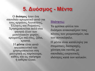 Ο δυόσμος ήταν ένα
σπουδαίο αρωματικό φυτό για
τους αρχαίους Αιγυπτίους,
Έλληνες και Ρωμαίους.
Χρησιμοποιείται πολύ στα
φαγητά όλων των
μεσογειακών χωρών,
αρωματίζει σάλτσες, ξίδια,
κρασιά.
H μέντα είναι φυτό
φαρμακευτικό και
χρησιμοποιείται στη
μαγειρική ως καρύκευμα,
καθώς και ως αφέψημα
ή αιθέριο έλαιο.
Ιδιότητες:
Τα φρέσκα φύλλα του
δυόσμου ανακουφίζουν τους
πόνους των ρευματισμών, και
των πονοκέφαλο.
Η μέντα είναι κατάλληλη για
στοματικές διαταραχές,
χώνεψη και ναυτία, με
σπουδαίες ευεργετικές
ιδιότητες κατά των κολικών.
 