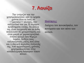 Την γνώριζαν και την
χρησιμοποιούσαν από τα αρχαία
χρόνια όλοι οι λαοί, σε
<<μαγικές>> αλοιφές, σαν
καλλυντικό και για 30 περίπου
προβλήματα υγείας. Τα φύλλα
της είναι λογχοειδή και τα άνθη
ποικίλλουν σε χρωματισμούς και
είναι μικρά με χαρακτηριστικό
έντονο άρωμα που θυμίζει
λεμόνι. Ανθίζει τους
καλοκαιρινούς μήνες που είναι
και η ιδανική περίοδος συλλογής
της. Από αρχαιότερους χρόνους
χρησιμοποιούνταν στην
καταπολέμηση διάφορων τύπου
πόνων.
Ιδιότητες:
Διώχνει τον πονοκέφαλο, τον
πονόματο και τον πόνο του
αυτιού.
 