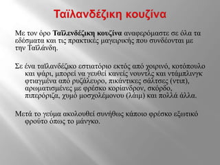Με τον όρο Ταϊλενδέζικη κουζίνα αναφερόμαστε σε όλα τα
εδέσματα και τις πρακτικές μαγειρικής που συνδέονται με
την Ταϊλάνδη.
Σε ένα ταϊλανδέζικο εστιατόριο εκτός από χοιρινό, κοτόπουλο
και ψάρι, μπορεί να γευθεί κανείς νουντλς και ντάμπλινγκ
φτιαγμένα από ρυζάλευρο, πικάντικες σάλτσες (ντιπ),
αρωματισμένες με φρέσκο κορίανδρον, σκόρδο,
πιπερόριζα, χυμό μοσχολέμονου (λάιμ) και πολλά άλλα.
Μετά το γεύμα ακολουθεί συνήθως κάποιο φρέσκο εξωτικό
φρούτο όπως το μάνγκο.
 