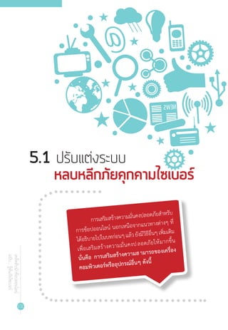 100
เคล็ดลับนักช้อปออนไลน์
ฉบับ...รู้ทันภัยไซเบอร์
5.1 ปรับแต่งระบบ
	 หลบหลีกภัยคุกคามไซเบอร์​
การเสริมสร้างความมั่นคงปลอดภัยส�ำหรับ
การช้อปออนไลน์ นอกเหนือจากแนวทางต่างๆ ที่
ได้อธิบายไปในบทก่อนๆแล้วยังมีวิธีอื่นๆเพิ่มเติม
เพื่อเสริมสร้างความมั่นคงปลอดภัยให้มากขึ้น
นั่นคือ การเสริมสร้างความสามารถของเครื่อง
คอมพิวเตอร์หรืออุปกรณ์อื่นๆ ดังนี้
 