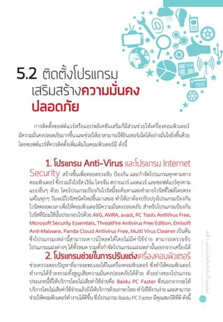 105
บทที่5เทคโนโลยีสกัดภัยช้อปปิ้งออนไลน์
การติดตั้งซอฟต์แวร์หรือแอปพลิเคชันเสริมก็มีส่วนช่วยให้เครื่องคอมพิวเตอร์
มีความมั่นคงปลอดภัยมากขึ้นและช่วยให้เราสามารถใช้อินเทอร์เน็ตได้อย่างมั่นใจยิ่งขึ้นด้วย
โดยซอฟต์แวร์ที่ควรติดตั้งเพิ่มเติมในคอมพิวเตอร์มี ดังนี้
5.2 ติดตั้งโปรแกรม
เสริมสร้างความมั่นคง
ปลอดภัย
1. โปรแกรม Anti-Virus และโปรแกรม Internet
Security สร้างขึ้นเพื่อคอยตรวจจับ ป้องกัน และก�ำจัดโปรแกรมคุกคามทาง
คอมพิวเตอร์ ซึ่งรวมถึงไวรัส เวิร์ม โทรจัน สปายแวร์ แอดแวร์ และซอฟต์แวร์คุกคาม
แบบอื่นๆ ด้วย โดยโปรแกรมป้องกันไวรัสนี้จะค้นหาและท�ำลายไวรัสที่ไฟล์โดยตรง
แต่ในทุกๆ วันจะมีไวรัสชนิดใหม่ขึ้นมาเสมอ ท�ำให้เราต้องปรับปรุงโปรแกรมป้องกัน
ไวรัสตลอดเวลาเพื่อให้คอมพิวเตอร์มีความมั่นคงปลอดภัย ส�ำหรับโปรแกรมป้องกัน
ไวรัสที่นิยมใช้นั้นประกอบไปด้วย AVG, AVIRA, avast, PC Tools AntiVirus Free,
MicrosoftSecurityEssentials,ThreatFireAntivirusFreeEdition,Emisoft
Anti-Malware, Panda Cloud Antivirus Free, Multi Virus Cleanerเป็นต้น
ซึ่งโปรแกรมเหล่านี้สามารถดาวน์โหลดได้โดยไม่มีค่าใช้จ่าย สามารถตรวจจับ
โปรแกรมแฝงต่างๆ ได้ทั้งหมด รวมทั้งก�ำจัดโปรแกรมแฝงเหล่านั้นออกจากเครื่องได้
2. โปรแกรมช่วยในการปรับแต่งเครื่องคอมพิวเตอร์
ช่วยตรวจสอบปัญหาที่อาจจะพบเจอได้ในเครื่องคอมพิวเตอร์ ซึ่งท�ำให้คอมพิวเตอร์
ท�ำงานได้ช้าลงรวมทั้งสูญเสียความมั่นคงปลอดภัยได้ด้วย ตัวอย่างของโปรแกรม
ประเภทนี้ที่ให้บริการโดยไม่เสียค่าใช้จ่ายคือ Baidu PC Faster ซึ่งนอกจากจะให้
บริการโดยไม่เสียค่าใช้จ่ายแล้วยังให้บริการด้วยภาษาไทยท�ำให้ใช้งานง่ายและสามารถ
ช่วยให้คอมพิวเตอร์ท�ำงานได้ดีขึ้นซึ่งโปรแกรมBaiduPCFasterมีคุณสมบัติที่ดีดังนี้
 