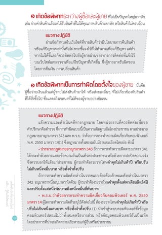 108
เคล็ดลับนักช้อปออนไลน์
ฉบับ...รู้ทันภัยไซเบอร์
เกิดข้อพิพาทระหว่างผู้ซื้อและผู้ขายที่ไม่เป็นปัญหาใหญ่มากนัก
เช่นจ่ายค่าสินค้าแล้วแต่ได้รับสินค้าที่ไม่ได้คุณภาพสินค้าแตกหักหรือสินค้าไม่ครบถ้วน
แนวทางปฏิบัติ
อ่านข้อก�ำหนดในเว็บไซต์ที่ขายสินค้าว่ามีนโยบายการคืนสินค้า
หรือแก้ปัญหาเหล่านี้หรือไม่หากชี้แจงไว้ก็ให้ท�ำตามเพื่อแก้ปัญหาแต่ถ้า
หากไม่ได้ชี้แจงก็ควรติดต่อไปยังผู้ขายผ่านช่องทางการติดต่อที่แจ้งไว้
บนเว็บไซต์และเจรจาเพื่อแก้ไขปัญหาที่เกิดขึ้น ซึ่งผู้ขายอาจรับผิดชอบ
โดยการคืนเงิน การเปลี่ยนสินค้า
เกิดข้อพิพาทเป็นการท�ำผิดโดยตั้งใจของผู้ขาย นั่นคือ
ผู้ซื้อจ่ายเงินแล้วแต่ผู้ขายไม่ส่งสินค้ามาให้ หรือส่งของอื่นๆ ที่ไม่เกี่ยวข้องกับสินค้า
ที่ได้สั่งซื้อไป ซึ่งแสดงถึงเจตนาที่ไม่ดีของผู้ขายอย่างชัดเจน
แนวทางปฏิบัติ
แจ้งความและด�ำเนินคดีทางกฎหมาย โดยหน่วยงานที่ควรติดต่อเพื่อขอ
ค�ำปรึกษาคือต�ำรวจซึ่งการท�ำผิดแบบนี้เป็นความผิดฐานฉ้อโกงประชาชนตามประมวล
กฎหมายอาญามาตรา343และพ.ร.บ.ว่าด้วยการกระท�ำความผิดเกี่ยวกับคอมพิวเตอร์
พ.ศ. 2550 มาตรา 14(1) ซึ่งกฎหมายทั้งสองฉบับมีรายละเอียดโดยย่อ ดังนี้
• ประมวลกฎหมายอาญามาตรา 343 ถ้าการกระท�ำความผิดตามมาตรา 341
ได้กระท�ำด้วยการแสดงข้อความอันเป็นเท็จต่อประชาชนหรือด้วยการปกปิดความจริง
ซึ่งควรบอกให้แจ้งแก่ประชาชน ผู้กระท�ำต้องระวางโทษจ�ำคุกไม่เกินห้าปี หรือปรับ
ไม่เกินหนึ่งหมื่นบาท หรือทั้งจ�ำทั้งปรับ
ถ้าการกระท�ำความผิดดังกล่าวในวรรคแรกต้องด้วยลักษณะดังกล่าวในมาตรา
342 อนุมาตราหนึ่งอนุมาตราใดด้วย ผู้กระท�ำต้องระวางโทษจ�ำคุกตั้งแต่หกเดือนถึงเจ็ดปี
และปรับตั้งแต่หนึ่งพันบาทถึงหนึ่งหมื่นสี่พันบาท
• พ.ร.บ.ว่าด้วยการกระท�ำความผิดเกี่ยวกับคอมพิวเตอร์ พ.ศ. 2550
มาตรา14ผู้ใดกระท�ำความผิดที่ระบุไว้ดังต่อไปนี้ต้องระวางโทษจ�ำคุกไม่เกินห้าปีหรือ
ปรับไม่เกินหนึ่งแสนบาท หรือทั้งจ�ำทั้งปรับ (1) น�ำเข้าสู่ระบบคอมพิวเตอร์ซึ่งข้อมูล
คอมพิวเตอร์ปลอมไม่ว่าทั้งหมดหรือบางส่วน หรือข้อมูลคอมพิวเตอร์อันเป็นเท็จ
โดยประการที่น่าจะเกิดความเสียหายแก่ผู้อื่นหรือประชาชน
 