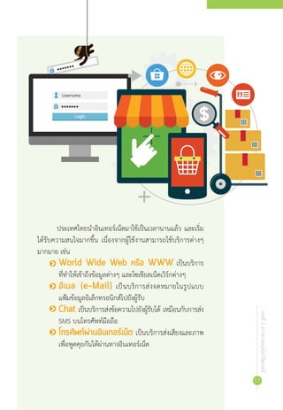 บทที่1เกาะกระแสโลกไซเบอร์
11
ประเทศไทยน�ำอินเทอร์เน็ตมาใช้เป็นเวลานานแล้ว และเริ่ม
ได้รับความสนใจมากขึ้น เนื่องจากผู้ใช้งานสามารถใช้บริการต่างๆ
มากมาย เช่น
•	 World Wide Web หรือ WWW เป็นบริการ
ที่ท�ำให้เข้าถึงข้อมูลต่างๆ และโซเชียลเน็ตเวิร์กต่างๆ
•	 อีเมล (e-Mail) เป็นบริการส่งจดหมายในรูปแบบ
แฟ้มข้อมูลอิเล็กทรอนิกส์ไปยังผู้รับ
•	 Chat เป็นบริการส่งข้อความไปยังผู้รับได้ เหมือนกับการส่ง
SMS บนโทรศัพท์มือถือ
•	 โทรศัพท์ผ่านอินเทอร์เน็ต เป็นบริการส่งเสียงและภาพ
เพื่อพูดคุยกันได้ผ่านทางอินเทอร์เน็ต
 