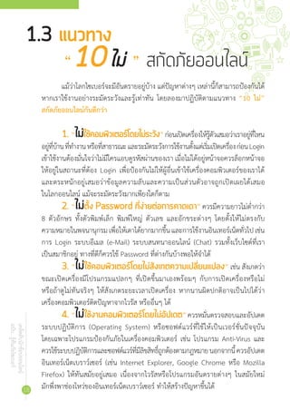 เคล็ดลับนักช้อปออนไลน์
ฉบับ...รู้ทันภัยไซเบอร์
18
แม้ว่าโลกไซเบอร์จะมีอันตรายอยู่บ้าง แต่ปัญหาต่างๆ เหล่านี้ก็สามารถป้องกันได้
หากเราใช้งานอย่างระมัดระวังและรู้เท่าทัน โดยลองมาปฏิบัติตามแนวทาง “10 ไม่”
สกัดภัยออนไลน์กันดีกว่า
1.	“ไม่ใช้คอมพิวเตอร์โดยไม่ระวัง”ก่อนเปิดเครื่องให้รู้ตัวเสมอว่าเราอยู่ที่ไหน
อยู่ที่บ้านที่ท�ำงานหรือที่สาธารณะและระมัดระวังการใช้งานตั้งแต่เริ่มเปิดเครื่องก่อนLogin
เข้าใช้งานต้องมั่นใจว่าไม่มีใครแอบดูรหัสผ่านของเรา เมื่อไม่ได้อยู่หน้าจอควรล็อกหน้าจอ
ให้อยู่ในสถานะที่ต้อง Login เพื่อป้องกันไม่ให้ผู้อื่นเข้าใช้เครื่องคอมพิวเตอร์ของเราได้
และตระหนักอยู่เสมอว่าข้อมูลความลับและความเป็นส่วนตัวอาจถูกเปิดเผยได้เสมอ
ในโลกออนไลน์ แม้จะระมัดระวังมากเพียงใดก็ตาม
2.	“ไม่ตั้ง Password ที่ง่ายต่อการคาดเดา” ควรมีความยาวไม่ต�่ำกว่า
8 ตัวอักษร ทั้งตัวพิมพ์เล็ก พิมพ์ใหญ่ ตัวเลข และอักขระต่างๆ โดยตั้งให้ไม่ตรงกับ
ความหมายในพจนานุกรมเพื่อให้เดาได้ยากมากขึ้นและการใช้งานอินเทอร์เน็ตทั่วไปเช่น
การ Login ระบบอีเมล (e-Mail) ระบบสนทนาออนไลน์ (Chat) รวมทั้งเว็บไซต์ที่เรา
เป็นสมาชิกอยู่ ทางที่ดีก็ควรใช้ Password ที่ต่างกันบ้างพอให้จ�ำได้
3.	“ไม่ใช้คอมพิวเตอร์โดยไม่สังเกตความเปลี่ยนแปลง” เช่น สังเกตว่า
ขณะเปิดเครื่องมีโปรแกรมแปลกๆ ที่เปิดขึ้นมาเองพร้อมๆ กับการเปิดเครื่องหรือไม่
หรือถ้าดูไม่ทันจริงๆ ให้สังเกตระยะเวลาเปิดเครื่อง หากนานผิดปกติอาจเป็นไปได้ว่า
เครื่องคอมพิวเตอร์ติดปัญหาจากไวรัส หรืออื่นๆ ได้
4.	“ไม่ใช้งานคอมพิวเตอร์โดยไม่อัปเดต”ควรหมั่นตรวจสอบและอัปเดต
ระบบปฏิบัติการ (Operating System) หรือซอฟต์แวร์ที่ใช้ให้เป็นเวอร์ชั่นปัจจุบัน
โดยเฉพาะโปรแกรมป้องกันภัยในเครื่องคอมพิวเตอร์ เช่น โปรแกรม Anti-Virus และ
ควรใช้ระบบปฏิบัติการและซอฟต์แวร์ที่มีลิขสิทธิ์ถูกต้องตามกฎหมายนอกจากนี้ควรอัปเดต
อินเทอร์เน็ตเบราว์เซอร์ (เช่น Internet Explorer, Google Chrome หรือ Mozilla
Firefox) ให้ทันสมัยอยู่เสมอ เนื่องจากไวรัสหรือโปรแกรมอันตรายต่างๆ ในสมัยใหม่
มักพึ่งพาช่องโหว่ของอินเทอร์เน็ตเบราว์เซอร์ ท�ำให้สร้างปัญหาขึ้นได้
1.3 แนวทาง
	 “10ไม่ ” สกัดภัยออนไลน์
 