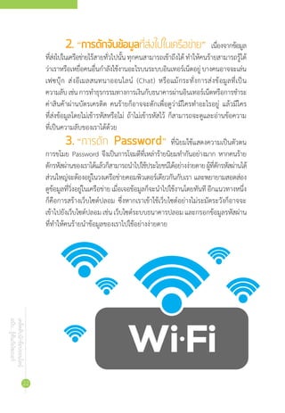 เคล็ดลับนักช้อปออนไลน์
ฉบับ...รู้ทันภัยไซเบอร์
22
2.	“การดักจับข้อมูลที่ส่งไปในเครือข่าย” เนื่องจากข้อมูล
ที่ส่งไปในเครือข่ายไร้สายทั่วไปนั้นทุกคนสามารถเข้าถึงได้ท�ำให้คนร้ายสามารถรู้ได้
ว่าเราหรือเหยื่อคนอื่นก�ำลังใช้งานอะไรบนระบบอินเทอร์เน็ตอยู่บางคนอาจจะเล่น
เฟซบุ๊ก ส่งอีเมลสนทนาออนไลน์ (Chat) หรือแม้กระทั่งการส่งข้อมูลที่เป็น
ความลับเช่นการท�ำธุรกรรมทางการเงินกับธนาคารผ่านอินเทอร์เน็ตหรือการช�ำระ
ค่าสินค้าผ่านบัตรเครดิต คนร้ายก็อาจจะดักเพื่อดูว่ามีใครท�ำอะไรอยู่ แล้วมีใคร
ที่ส่งข้อมูลโดยไม่เข้ารหัสหรือไม่ ถ้าไม่เข้ารหัสไว้ ก็สามารถจะดูและอ่านข้อความ
ที่เป็นความลับของเราได้ด้วย
3.	“การดัก Password” ที่นิยมใช้แสดงความเป็นตัวตน
การขโมย Password จึงเป็นการโจมตีที่เหล่าร้ายนิยมท�ำกันอย่างมาก หากคนร้าย
ดักรหัสผ่านของเราได้แล้วก็สามารถน�ำไปใช้ประโยชน์ได้อย่างง่ายดายผู้ที่ดักรหัสผ่านได้
ส่วนใหญ่จะต้องอยู่ในวงเครือข่ายคอมพิวเตอร์เดียวกันกับเรา และพยายามสอดส่อง
ดูข้อมูลที่วิ่งอยู่ในเครือข่ายเมื่อเจอข้อมูลก็จะน�ำไปใช้งานโดยทันทีอีกแนวทางหนึ่ง
ก็คือการสร้างเว็บไซต์ปลอม ซึ่งหากเราเข้าใช้เว็บไซต์อย่างไม่ระมัดระวังก็อาจจะ
เข้าไปยังเว็บไซต์ปลอม เช่น เว็บไซต์ระบบธนาคารปลอม และกรอกข้อมูลรหัสผ่าน
ที่ท�ำให้คนร้ายน�ำข้อมูลของเราไปใช้อย่างง่ายดาย
 