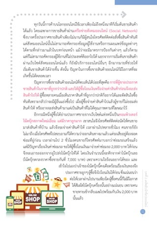 บทที่2เคล็ดลับนักช้อปออนไลน์
31
ทุกวันนี้การค้าบนโลกออนไลน์ใช้เวลาเพียงไม่ถึงหนึ่งนาทีก็เริ่มต้นขายสินค้า
ได้แล้ว โดยเฉพาะการขายสินค้าผ่านเครือข่ายสังคมออนไลน์ (Social Network)
ซึ่งบางครั้งประกาศขายสินค้าเพียงไม่นานก็มีผู้สนใจโทรศัพท์ติดต่อสั่งซื้อสินค้าทันที
แต่สังคมออนไลน์นั้นไม่สามารถคัดกรองข้อมูลผู้ใช้งานหรือการเผยแพร่ข้อมูลต่างๆ
ได้ตามที่กล่าวมาแล้วในบทก่อนหน้า แม้ว่าจะมีมาตรการป้องกันต่างๆ แล้วก็ตาม
แต่ก็ไม่สามารถคัดกรองผู้ใช้งานที่ไม่ประสงค์ดีออกไปได้นอกจากการเริ่มต้นขายสินค้า
ผ่านเว็บไซต์สังคมออนไลน์แล้ว ก็ยังมีบริการออนไลน์อื่นๆ อีกมากมายที่ช่วยให้
เริ่มต้นขายสินค้าได้ง่ายขึ้น ดังนั้น ปัญหาในการซื้อขายสินค้าออนไลน์ก็มีโอกาสที่จะ
เกิดขึ้นได้ตลอดเวลา
ปัญหาการซื้อขายสินค้าออนไลน์ที่พบเห็นได้บ่อยที่สุดคือการที่ผู้ขายประกาศ
ขายสินค้าในราคาที่ถูกกว่าปกติ และให้ผู้ซื้อโอนเงินหรือจ่ายค่าสินค้าก่อนจึงจะส่ง
สินค้าไปให้ ผู้ซื้อหลายคนเมื่อเห็นราคาสินค้าที่ถูกกว่าปกติก็อยากได้และตัดสินใจซื้อ
ทันทีเพราะกลัวว่าจะมีผู้อื่นแย่งซื้อไป เมื่อผู้ซื้อจ่ายค่าสินค้าไปแล้วผู้ขายก็ไม่ยอมส่ง
สินค้าให้ หรืออาจจะส่งสินค้ามาแต่เป็นสินค้าที่ไม่ได้คุณภาพตามที่โฆษณาไว้
อีกกรณีหนึ่งผู้ซื้อได้อ่านประกาศขายจากเว็บไซต์แห่งหนึ่งเป็นคอมพิวเตอร์
โน้ตบุ๊กสภาพใหม่เอี่ยม แต่มีราคาถูกมาก เขาสนใจจึงโทรศัพท์ติดต่อนัดให้คนขาย
มาส่งสินค้าที่บ้าน แล้วจึงจะจ่ายค่าสินค้าให้ เวลาผ่านไปหลายชั่วโมง คนขายก็ยัง
ไม่มาถึงเมื่อโทรศัพท์ไปสอบถามก็ได้ความว่าออกเดินทางมาแล้วแต่รถเสียอยู่ต้องจอด
ซ่อมที่อู่ก่อน เวลาผ่านไป 2 ชั่วโมงคนขายก็โทรศัพท์มาบอกว่าซ่อมรถเสร็จแล้ว
แต่มีปัญหาเรื่องเงินค่าซ่อมรถขอให้ผู้ซื้อโอนเงินมาจ่ายค่าซ่อมรถ2,000บาทให้ก่อน
จึงจะเอารถออกจากอู่ไปส่งโน้ตบุ๊กให้ได้ โดยเงินจ�ำนวนนี้จะหักจากค่าโน้ตบุ๊กเลย
(โน้ตบุ๊กตกลงราคาซื้อขายกันที่ 7,000 บาท) เพราะความใจร้อนอยากได้ของ และ
เข้าใจไปเองว่าเจ้าของโน้ตบุ๊กนี้คงเดือดร้อนเรื่องเงินทองจึง
ประกาศขายถูกๆผู้ซื้อจึงไปโอนเงินให้ก่อนซึ่งแน่นอนว่า
ต่อให้เวลาผ่านไปนานเพียงใดผู้ซื้อคนนี้ก็ไม่มีโอกาส
ได้สัมผัสโน้ตบุ๊กเครื่องนั้นอย่างแน่นอน เพราะคน
ขายหายเข้ากลีบเมฆไปพร้อมกับเงิน2,000บาท
นั้นแล้ว
 
